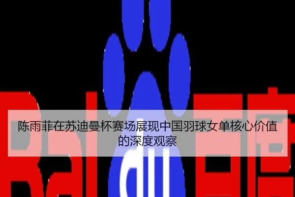 陈雨菲在苏迪曼杯赛场展现中国羽球女单核心价值的深度观察