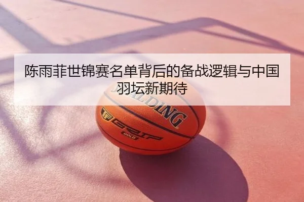 陈雨菲世锦赛名单背后的备战逻辑与中国羽坛新期待