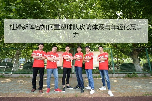 杜锋新阵容如何重塑球队攻防体系与年轻化竞争力