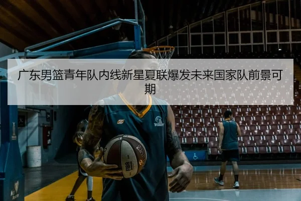 广东男篮青年队内线新星夏联爆发未来国家队前景可期