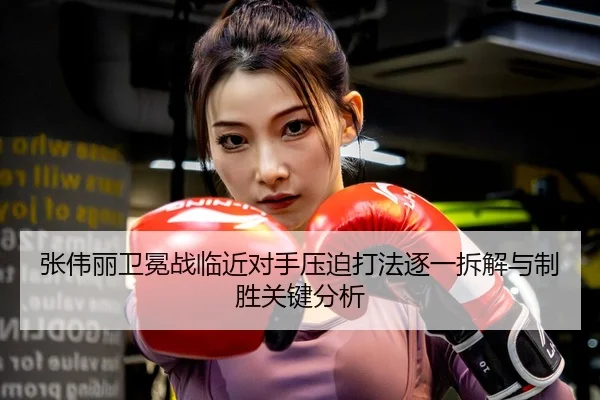张伟丽卫冕战临近对手压迫打法逐一拆解与制胜关键分析