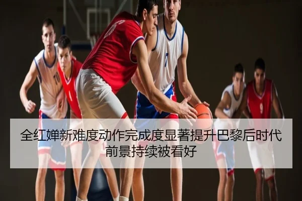 全红婵新难度动作完成度显著提升巴黎后时代前景持续被看好