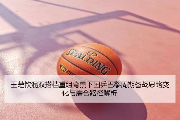 王楚钦混双搭档重组背景下国乒巴黎周期备战思路变化与磨合路径解析
