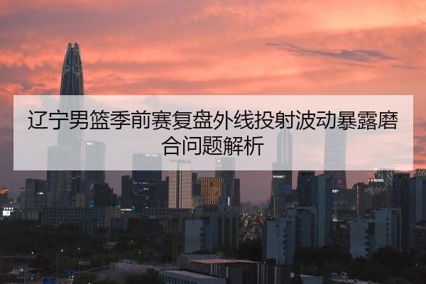 辽宁男篮季前赛复盘外线投射波动暴露磨合问题解析