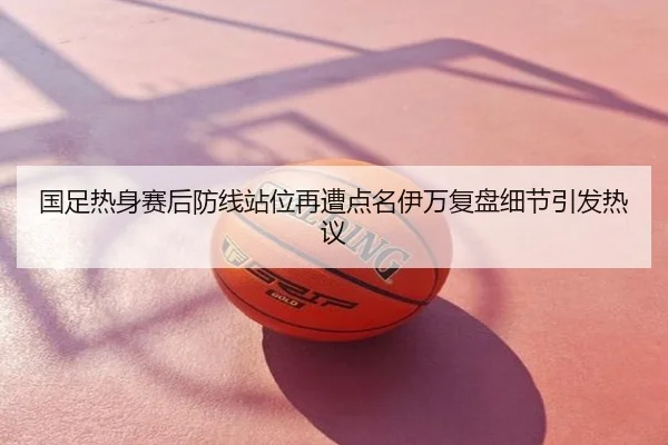 国足热身赛后防线站位再遭点名伊万复盘细节引发热议