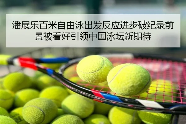 潘展乐百米自由泳出发反应进步破纪录前景被看好引领中国泳坛新期待