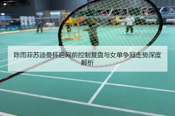 陈雨菲苏迪曼杯后网前控制复盘与女单争冠走势深度解析