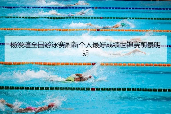 杨浚瑄全国游泳赛刷新个人最好成绩世锦赛前景明朗