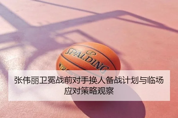 张伟丽卫冕战前对手换人备战计划与临场应对策略观察
